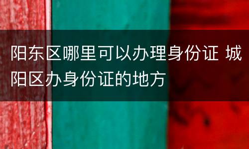 阳东区哪里可以办理身份证 城阳区办身份证的地方