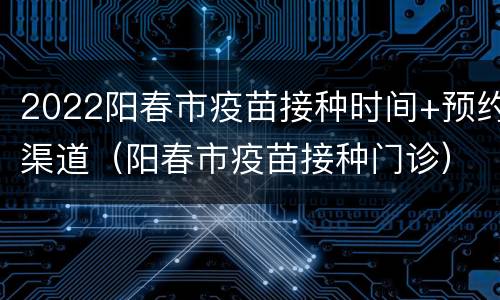 2022阳春市疫苗接种时间+预约渠道（阳春市疫苗接种门诊）