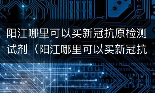 阳江哪里可以买新冠抗原检测试剂（阳江哪里可以买新冠抗原检测试剂呢）