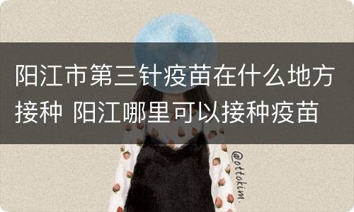 阳江市第三针疫苗在什么地方接种 阳江哪里可以接种疫苗