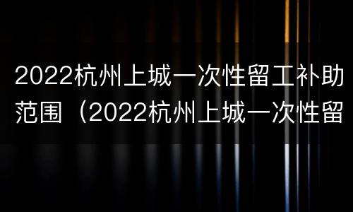 2022杭州上城一次性留工补助范围（2022杭州上城一次性留工补助范围图）