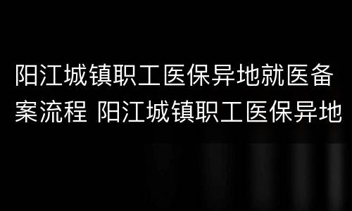 阳江城镇职工医保异地就医备案流程 阳江城镇职工医保异地就医备案流程图