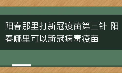 阳春那里打新冠疫苗第三针 阳春哪里可以新冠病毒疫苗