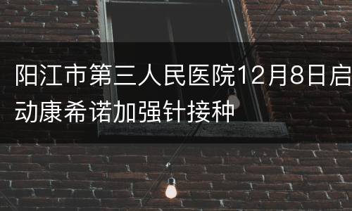 阳江市第三人民医院12月8日启动康希诺加强针接种