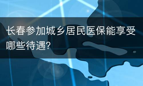 长春参加城乡居民医保能享受哪些待遇？