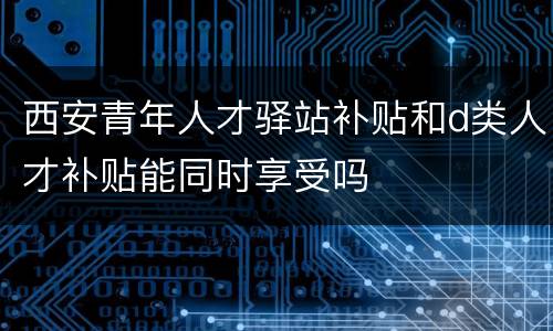 西安青年人才驿站补贴和d类人才补贴能同时享受吗