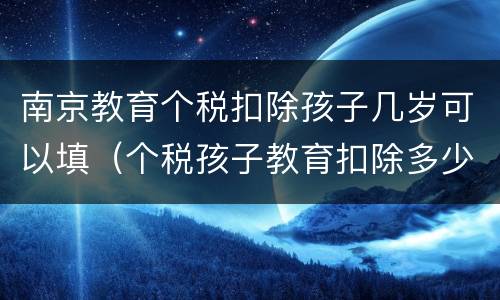 南京教育个税扣除孩子几岁可以填（个税孩子教育扣除多少）