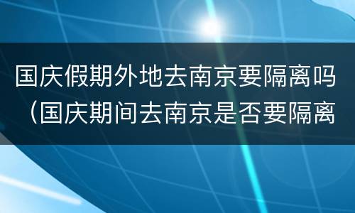 国庆假期外地去南京要隔离吗（国庆期间去南京是否要隔离）