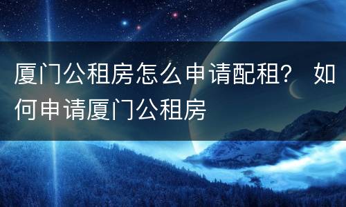 厦门公租房怎么申请配租？ 如何申请厦门公租房