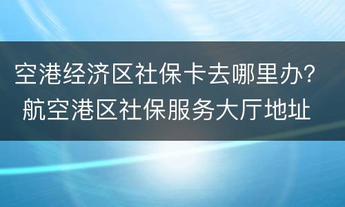 空港经济区社保卡去哪里办？ 航空港区社保服务大厅地址