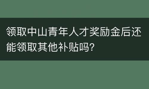 领取中山青年人才奖励金后还能领取其他补贴吗？