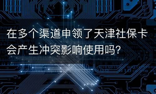 在多个渠道申领了天津社保卡会产生冲突影响使用吗？