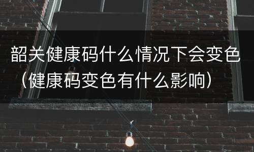 韶关健康码什么情况下会变色（健康码变色有什么影响）