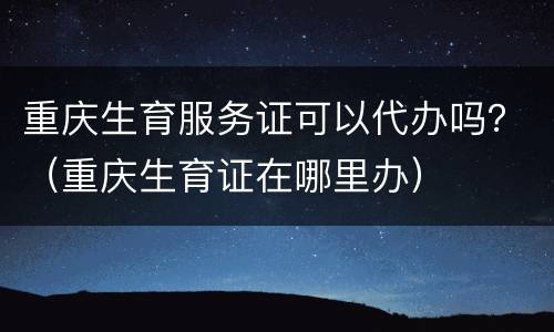 重庆生育服务证可以代办吗？（重庆生育证在哪里办）