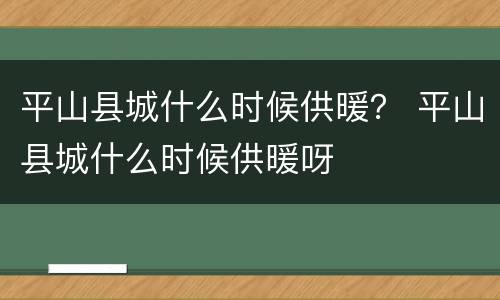 平山县城什么时候供暖？ 平山县城什么时候供暖呀