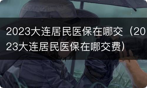 2023大连居民医保在哪交（2023大连居民医保在哪交费）