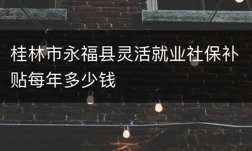 桂林市永福县灵活就业社保补贴每年多少钱
