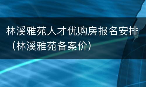 林溪雅苑人才优购房报名安排（林溪雅苑备案价）