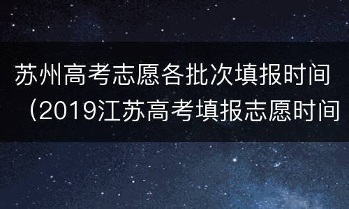 苏州高考志愿各批次填报时间（2019江苏高考填报志愿时间安排）