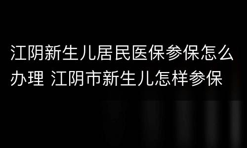 江阴新生儿居民医保参保怎么办理 江阴市新生儿怎样参保