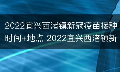 2022宜兴西渚镇新冠疫苗接种时间+地点 2022宜兴西渚镇新冠疫苗接种时间 地点在哪里