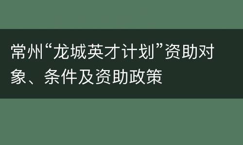 常州“龙城英才计划”资助对象、条件及资助政策
