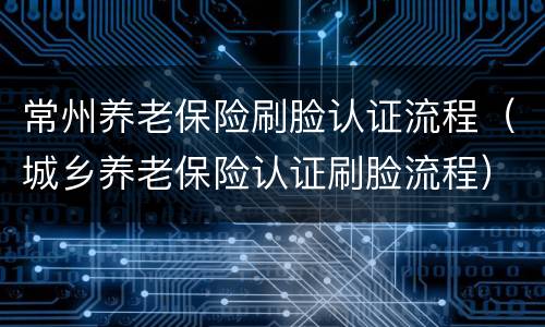 常州养老保险刷脸认证流程（城乡养老保险认证刷脸流程）