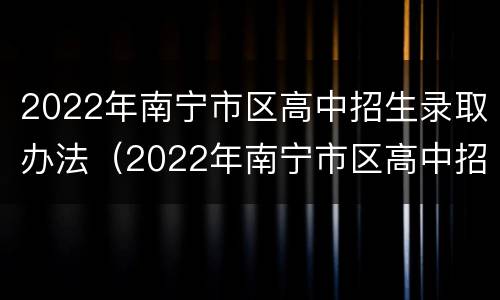 2022年南宁市区高中招生录取办法（2022年南宁市区高中招生录取办法公布）