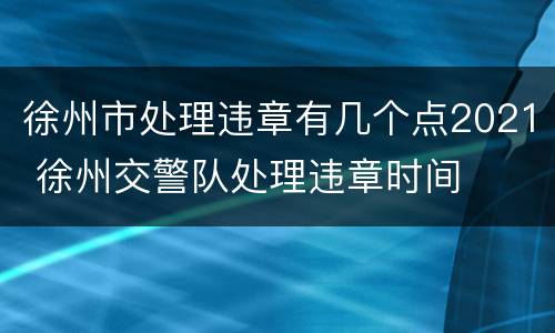 徐州市处理违章有几个点2021 徐州交警队处理违章时间