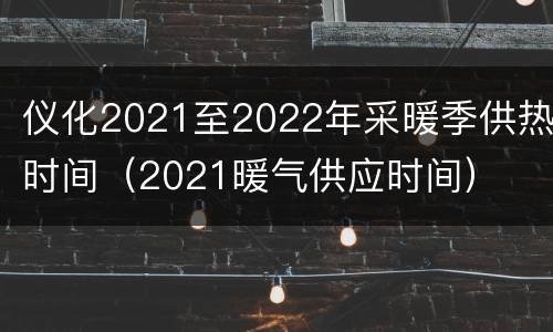 仪化2021至2022年采暖季供热时间（2021暖气供应时间）
