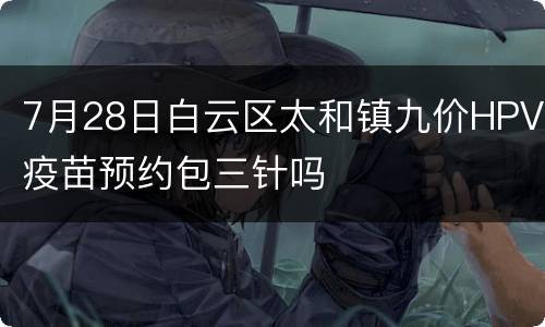 7月28日白云区太和镇九价HPV疫苗预约包三针吗