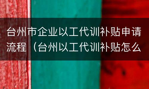 台州市企业以工代训补贴申请流程（台州以工代训补贴怎么申请）