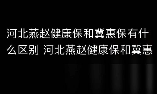 河北燕赵健康保和冀惠保有什么区别 河北燕赵健康保和冀惠保有什么区别呢