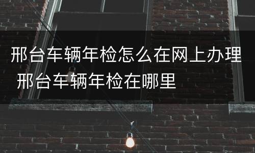 邢台车辆年检怎么在网上办理 邢台车辆年检在哪里