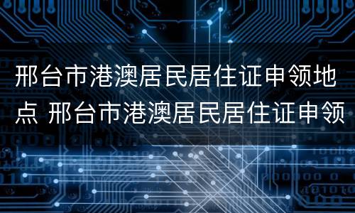 邢台市港澳居民居住证申领地点 邢台市港澳居民居住证申领地点电话