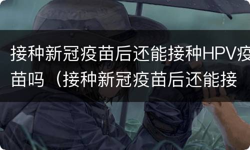 接种新冠疫苗后还能接种HPV疫苗吗（接种新冠疫苗后还能接种hpv疫苗吗）