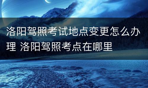 洛阳驾照考试地点变更怎么办理 洛阳驾照考点在哪里