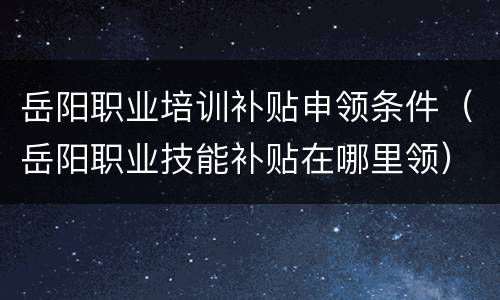 岳阳职业培训补贴申领条件（岳阳职业技能补贴在哪里领）