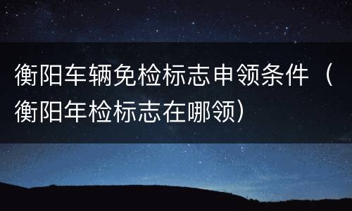 衡阳车辆免检标志申领条件（衡阳年检标志在哪领）