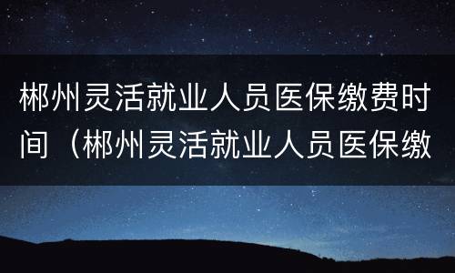 郴州灵活就业人员医保缴费时间（郴州灵活就业人员医保缴费时间查询）