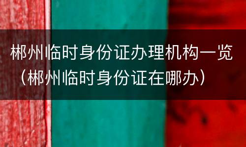郴州临时身份证办理机构一览（郴州临时身份证在哪办）