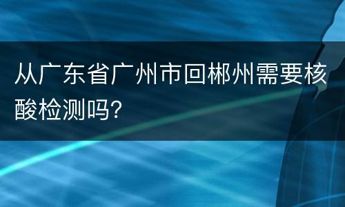 从广东省广州市回郴州需要核酸检测吗？