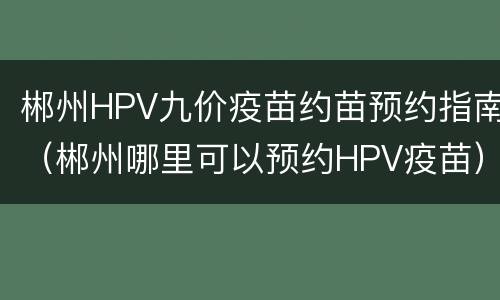 郴州HPV九价疫苗约苗预约指南（郴州哪里可以预约HPV疫苗）