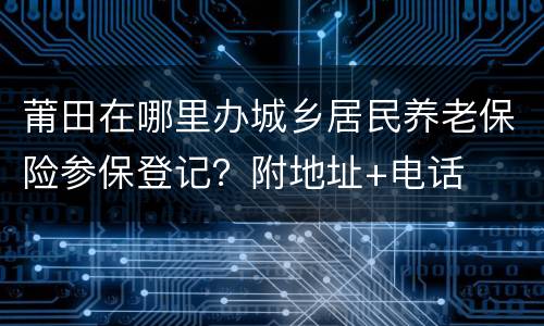 莆田在哪里办城乡居民养老保险参保登记？附地址+电话