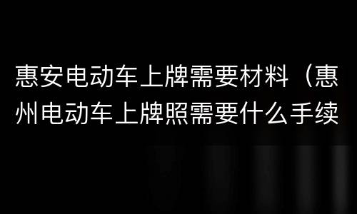 惠安电动车上牌需要材料（惠州电动车上牌照需要什么手续）
