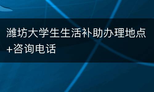 潍坊大学生生活补助办理地点+咨询电话