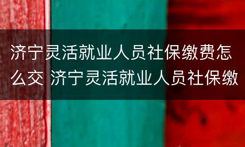 济宁灵活就业人员社保缴费怎么交 济宁灵活就业人员社保缴费怎么交不上