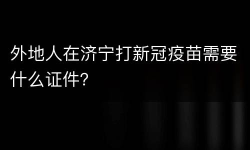 外地人在济宁打新冠疫苗需要什么证件？