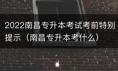 2022南昌专升本考试考前特别提示（南昌专升本考什么）