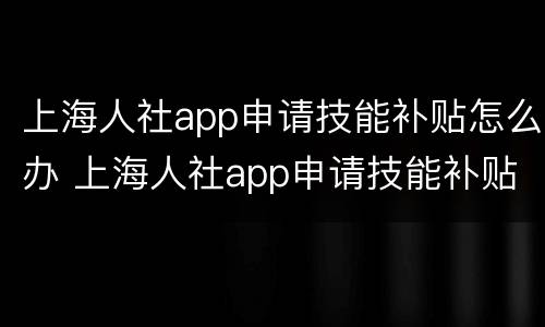 上海人社app申请技能补贴怎么办 上海人社app申请技能补贴怎么办手续